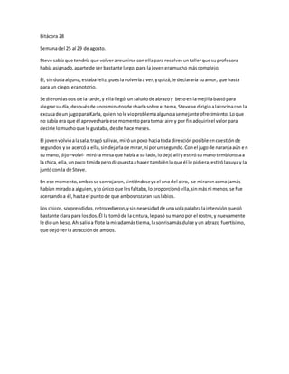 Bitácora 28 
Semana del 25 al 29 de agosto. 
Steve sabía que tendría que volver a reunirse con ella para resolver un taller que su profesora 
había asignado, aparte de ser bastante largo, para la joven era mucho más complejo. 
Él, sin duda alguna, estaba feliz, pues la volvería a ver, y quizá, le declararía su amor, que hasta 
para un ciego, era notorio. 
Se dieron las dos de la tarde, y ella llegó; un saludo de abrazo y beso en la mejilla bastó para 
alegrar su día, después de unos minutos de charla sobre el tema, Steve se dirigió a la cocina con la 
excusa de un jugo para Karla, quien no le vio problema alguno a semejante ofrecimiento. Lo que 
no sabía era que él aprovecharía ese momento para tomar aire y por fin adquirir el valor para 
decirle lo mucho que le gustaba, desde hace meses. 
El joven volvió a la sala, tragó salivas, miró un poco hacia toda dirección posible en cuestión de 
segundos y se acercó a ella, sin dejarla de mirar, ni por un segundo. Con el jugo de naranja aún e n 
su mano, dijo –volví- miró la mesa que había a su lado, lo dejó allí y estiró su mano temblorosa a 
la chica, ella, un poco tímida pero dispuesta a hacer también lo que él le pidiera, estiró la suya y la 
juntó con la de Steve. 
En ese momento, ambos se sonrojaron, sintiéndose ya el uno del otro, se miraron como jamás 
habían mirado a alguien, y lo único que les faltaba, lo proporcionó ella, sin más ni menos, se fue 
acercando a él, hasta el punto de que ambos rozaran sus labios. 
Los chicos, sorprendidos, retrocedieron, y sin necesidad de una sola palabra la intención quedó 
bastante clara para los dos. Él la tomó de la cintura, le pasó su mano por el rostro, y nuevamente 
le dio un beso. Ahí salió a flote la mirada más tierna, la sonrisa más dulce y un abrazo fuertísimo, 
que dejó ver la atracción de ambos. 
