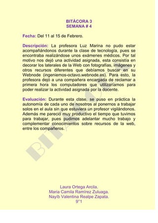 BITÁCORA 3
                       SEMANA # 4

Fecha: Del 11 al 15 de Febrero.

Descripción: La profesora Luz Marina no pudo estar
acompañándonos durante la clase de tecnología, pues se
encontraba realizándose unos exámenes médicos. Por tal
motivo nos dejó una actividad asignada, esta consistía en
decorar los laterales de la Web con fotografías, imágenes y
otros recursos diferentes que debíamos buscar en su
Webnode (ingeniemos-octavo.webnode.es). Para esto, la
profesora dejó a una compañera encargada de reclamar a
primera hora los computadores que utilizaríamos para
poder realizar la actividad asignada por la docente.

Evaluación: Durante esta clase, se puso en práctica la
autonomía de cada uno de nosotros al ponernos a trabajar
solos en el aula sin que estuviera un profesor vigilándonos.
Además me pareció muy productivo el tiempo que tuvimos
para trabajar, pues pudimos adelantar mucho trabajo y
complementar conocimientos sobre recursos de la web,
entre los compañeros.




                  Laura Ortega Arcila.
             Maria Camila Ramírez Zuluaga.
             Nayíb Valentina Realpe Zapata.
                           9°1
 