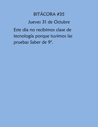 BITÁCORA #35
Jueves 31 de Octubre
Este día no recibimos clase de
tecnología porque tuvimos las
pruebas Saber de 9°.

 