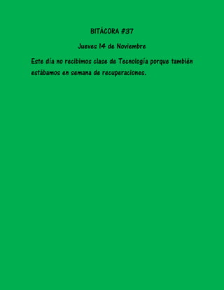 BITÁCORA #37
Jueves 14 de Noviembre
Este día no recibimos clase de Tecnología porque también
estábamos en semana de recuperaciones.

 