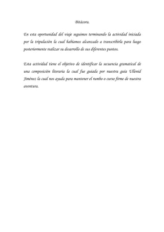 Bitácora.
En esta oportunidad del viaje seguimos terminando la actividad iniciada
por la tripulación la cual habíamos alcanzado a transcribirla para luego
posteriormente realizar su desarrollo de sus diferentes puntos.
Esta actividad tiene el objetivo de identificar la secuencia gramatical de
una composición literaria la cual fue guiada por nuestra guía Ullenid
Jiménez la cual nos ayuda para mantener el rumbo o curso firme de nuestra
aventura.