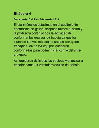 Bitácora 4
Semana del 3 al 7 de febrero de 2014
El día miércoles estuvimos en el auditorio de
orientación de grupo, después fuimos al salón y
la profesora continuó con la actividad de
conformar los equipos de trabajo ya que los
alumnos nuevos todavía no sabían con quién
trabajaría, en fin los equipos quedaron
conformados para poder iniciar con lo del ante-
proyecto.
Así quedaron definidos los equipos y empezar a
trabajar como un verdadero equipo de trabajo.
 