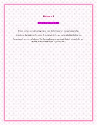 Bitácora 5
Del 9 al 13 de febrero de 2015
En esta semana también corregimos el resto de las bitácoras y trabajamos con ellas
al siguiente día nos dieron los temas de tecnología en los que vamos a trabajar todo el año
luegolaprofesoranosexplicósobre Wordavanzadoy comenzamos a trabajarlo y luego hubo una
reunión de estudiantes sobre la jornada única
 