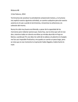Bitácora #8
13 de Febrero, 2014
Terminamos de socializar la actividad de comprensión lectora, y la humana
nos explicó nuestra siguiente actividad, un cuento cualquiera pero de nuestra
autoría en el cual, cuando lo terminemos, miraremos la coherencia y la
cohesión del mismo.
Nunca he sido muy buena escribiendo, a pesar de la capacidad de los
marcianos para redactar parece que, hasta hoy, soy la única que salí sin ese
don, mientras todos en silencio escribían yo miraba aburrida mi hoja en
blanco, cuando por fin una idea me salió de la cabeza y la plasme en el papel,
me fue casi imposible finalizarla y me quedo un cuento un poco largo, pero
se nota que en ese momento la inspiración había llegado y había hecho lo
suyo.