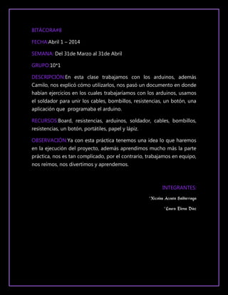 BITÁCORA#8
FECHA:Abril 1 – 2014
SEMANA: Del 31de Marzo al 31de Abril
GRUPO:10*1
DESCRIPCIÓN:En esta clase trabajamos con los arduinos, además
Camilo, nos explicó cómo utilizarlos, nos pasó un documento en donde
habían ejercicios en los cuales trabajaríamos con los arduinos, usamos
el soldador para unir los cables, bombillos, resistencias, un botón, una
aplicación que programaba el arduino.
RECURSOS:Board, resistencias, arduinos, soldador, cables, bombillos,
resistencias, un botón, portátiles, papel y lápiz.
OBSERVACIÓN:Ya con esta práctica tenemos una idea lo que haremos
en la ejecución del proyecto, además aprendimos mucho más la parte
práctica, nos es tan complicado, por el contrario, trabajamos en equipo,
nos reímos, nos divertimos y aprendemos.
INTEGRANTES:
*Nicolas Acosta Saldarriaga
*Laura Elena Díaz