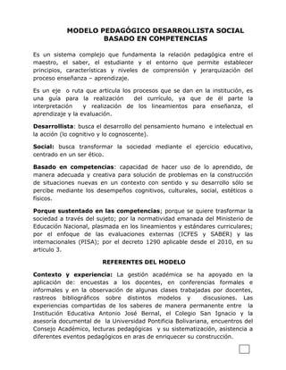 MODELO PEDAGÓGICO DESARROLLISTA SOCIAL
                   BASADO EN COMPETENCIAS

Es un sistema complejo que fundamenta la relación pedagógica entre el
maestro, el saber, el estudiante y el entorno que permite establecer
principios, características y niveles de comprensión y jerarquización del
proceso enseñanza – aprendizaje.

Es un eje o ruta que articula los procesos que se dan en la institución, es
una guía para la realización      del currículo, ya que de él parte la
interpretación    y realización de los lineamientos para enseñanza, el
aprendizaje y la evaluación.

Desarrollista: busca el desarrollo del pensamiento humano e intelectual en
la acción (lo cognitivo y lo cognoscente).

Social: busca transformar la sociedad mediante el ejercicio educativo,
centrado en un ser ético.

Basado en competencias: capacidad de hacer uso de lo aprendido, de
manera adecuada y creativa para solución de problemas en la construcción
de situaciones nuevas en un contexto con sentido y su desarrollo sólo se
percibe mediante los desempeños cognitivos, culturales, social, estéticos o
físicos.

Porque sustentado en las competencias; porque se quiere trasformar la
sociedad a través del sujeto; por la normatividad emanada del Ministerio de
Educación Nacional, plasmada en los lineamientos y estándares curriculares;
por el enfoque de las evaluaciones externas (ICFES y SABER) y las
internacionales (PISA); por el decreto 1290 aplicable desde el 2010, en su
articulo 3.

                       REFERENTES DEL MODELO

Contexto y experiencia: La gestión académica se ha apoyado en la
aplicación de: encuestas a los docentes, en conferencias formales e
informales y en la observación de algunas clases trabajadas por docentes,
rastreos bibliográficos sobre distintos modelos y          discusiones. Las
experiencias compartidas de los saberes de manera permanente entre la
Institución Educativa Antonio José Bernal, el Colegio San Ignacio y la
asesoría documental de la Universidad Pontificia Bolivariana, encuentros del
Consejo Académico, lecturas pedagógicas y su sistematización, asistencia a
diferentes eventos pedagógicos en aras de enriquecer su construcción.
 