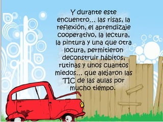 Y durante este
encuentro… las risas, la
reflexión, el aprendizaje
cooperativo, la lectura,
la pintura y una que otra
locura, permitieron
deconstruir hábitos,
rutinas y unos cuantos
miedos… que alejaron las
TIC de las aulas por
mucho tiempo.
 
