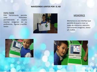 NAVEGANDO JUNTOS POR EL XO
FOTO TOON
Esta herramienta permite
crear historietas
permitiéndole al usuario
insertar imágenes de su
preferencia, figuras y escribir
textos
MEMORICE
Memorice es una interface que
permite al usuario crear un
juego de memoria y atención,
relacionando imágenes, textos
y/o audios.
 