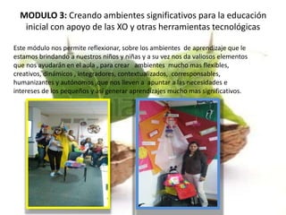 MODULO 3: Creando ambientes significativos para la educación
inicial con apoyo de las XO y otras herramientas tecnológicas
Este módulo nos permite reflexionar, sobre los ambientes de aprendizaje que le
estamos brindando a nuestros niños y niñas y a su vez nos da valiosos elementos
que nos ayudarán en el aula , para crear ambientes mucho mas flexibles,
creativos, dinámicos , integradores, contextualizados, corresponsables,
humanizantes y autónomos ,que nos lleven a apuntar a las necesidades e
intereses de los pequeños y así generar aprendizajes mucho mas significativos.
 