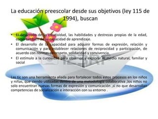 La educación preescolar desde sus objetivos (ley 115 de
1994), buscan
• El desarrollo de la creatividad, las habilidades y destrezas propias de la edad,
como también de su capacidad de aprendizaje.
• El desarrollo de la capacidad para adquirir formas de expresión, relación y
comunicación y para establecer relaciones de reciprocidad y participación, de
acuerdo con normas de respeto, solidaridad y convivencia.
• El estímulo a la curiosidad para observar y explorar el medio natural, familiar y
social
Las tic son una herramienta aliada para fortalecer todos estos procesos en los niños
y niñas, que siendo utilizadas dentro de una metodología colaborativa ,los niños no
solo encuentran nuevas formas de expresión y comunicación ,si no que desarrollan
competencias de socialización e interacción con su entorno .
 
