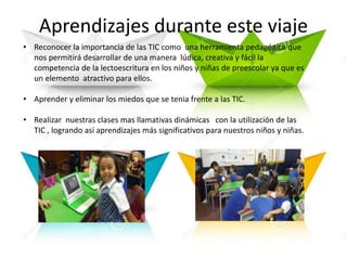 Aprendizajes durante este viaje
• Reconocer la importancia de las TIC como una herramienta pedagógica que
nos permitirá desarrollar de una manera lúdica, creativa y fácil la
competencia de la lectoescritura en los niños y niñas de preescolar ya que es
un elemento atractivo para ellos.
• Aprender y eliminar los miedos que se tenia frente a las TIC.
• Realizar nuestras clases mas llamativas dinámicas con la utilización de las
TIC , logrando así aprendizajes más significativos para nuestros niños y niñas.
 