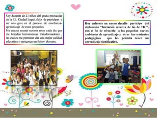 Soy docente de 23 niños del grado preescolar
de la I.E. Ciudad Itagui, feliz de participar y
ser una guia en el proceso de enseñanza-
aprendizaje de estos pequeños
Me encata asumir nuevos retos cada dia que
me brinden herramientas transformadoras ,
las cuales me permitan dar una mejor calidad
educativa y enriquecer mi labor docente.
Hoy enfrento un nuevo desafio participo del
diplomado “Iniciación creativa de las de TIC”,
con el fin de ofrecerle a los pequeños nuevos
ambientes de aprendizaje y otras herramientas
pedagógicas que les permita tener un
aprendizaje significativo.
 