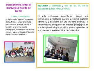 Descubriendo juntos el
maravilloso mundo de
las TIC
MODULO 1: Sentido y uso de las TIC en la
educación de los niños y niñas.
En este encuentro maravilloso conoci una
herramienta pegagógica que me permitirá explorar,
aprender, y descubrir de una manera divertida el
conocimiento, enriquecer el proceso pedagógico en
el aula y permitirá que los niños y niñas aprendan de
una manera novedosa y atractiva para ellos
EL GRAN TESORO DEL XO
el diplomado “Iniciación creativa
de las TIC”, es una maravillosa
oportunidad que nos permite
conocer una herramienta
pedagógica, llamada el XO, donde
grandes y pequeños aprendemos
de una manera divertida
 