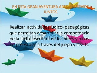 Realizar actividades lúdico- pedagógicas
que permitan desarrollar la competencia
de la lecto- escritura en los niños y niñas
de preescolar a través del juego y las TIC
EN ESTA GRAN AVENTURA APRENDEREMOS
JUNTOS
 