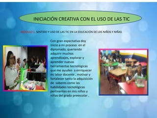 MODULO 1: SENTIDO Y USO DE LAS TIC EN LA EDUCACIÓN DE LOS NIÑOS Y NIÑAS
INICIACIÓN CREATIVA CON EL USO DE LAS TIC
Con gran expectativa doy
inicio a mi proceso en el
diplomado, queriendo
adquirir muchos
aprendizajes, explorar y
aprender nuevas
herramientas tecnológicas
que me ayuden a enriquecer
mi labor docente , motivar y
fortalecer tanto la adquisición
de saberes como las
habilidades tecnológicas
pertinentes en mis niños y
niñas del grado preescolar ,
 