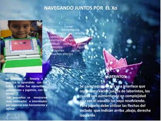 NAVEGANDO JUNTOS POR EL Xo
Tux Paint
Esta herramienta se
caracteriza un interface
sencilla con múltiples
elementos básicos del
dibujo como: Lápices,
pinceles figuras,
imágenes ,sellos y
muchos efectos
Al practicar y llevarla a la
práctica lo aprendido con mis
niños y niñas fue maravilloso,
aprendimos y jugamos, con las
letras.
Los pequeños se mostraron
muy motivados e interesados
por explorar esta herramienta y
aplicar .
LABERINTOS
Se caracteriza por ser una interface que
representa varios juegos de laberintos, los
cuales van aumentando en complejidad
una ves el usuario los vaya resolviendo.
Para jugarlo debe utilizar las flechas del
teclado que indican arriba ,abajo, derecha
izquierda
 