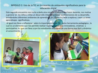 MODULO 2: Uso de la TIC en la creación de ambientes significativos para la
educación inicial
Este segundo encuentro nos invita a darle otra mirada a nuestro que hacer docente, nos motiva
a generar en los niños y niñas un desarrollo integral en todas las dimensiones de su desarrollo,
brindándoles diferentes ambientes de aprendizaje, los cuales los lleve a explorar, crear y a tener
aprendizajes significativos.
Al igual nos lleva a reflexionar sobre la importancia de las TIC, como herramienta pedagógica , la
cual es un elemento que nos permite realizar nuestras clases mas innovadoras, creativas y
participativa, lo que con lleva a que los estudiantes adquieran de una forma mas fácil y dinámica
el conocimiento
 