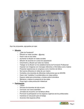  
 
Aquí las propuestas, agrupadas por ejes: 
 
➢ Difusión 
○ ¿Salir de Facebook? 
○ Difusión en redes sociales ­ @gusqq 
○ Hacer ruido en las redes 
○ Aumentar la difusión en redes sociales 
○ Difusión de acciones en cursos de capacitación 
○ Crecimiento y difusión por todos los medios 
○ Trabajar en la difusión en los establecimientos de Formación Profesional 
○ Impactar con imágenes con mensajes referentes a Informática como materia 
○ Presentar experiencias en congresos como miembro de Adicra 
○ Ser buenos difusores en redes de uso masivo 
○ Contarles a los docentes de diferentes instituciones que es ADICRA 
○ Hacer más “mediática” la problemática con clase pública 
○ Espacio radial para entrevistas y charlas sobre la temática 
○ Mantener y mejorar la presencia en las redes 
○ Poner logo a cada producción intelectual 
➢ Participación 
○ ¡TEDx! 
○ Artículos de docentes de todo el país 
○ Convocar una nueva asamblea 
○ Jornadas de encuentro con temáticas afines 
○ Promover la participación en los espacios orgánicos de los profesorados 
○ Insertarse en educación para el trabajo 
○ Acciones inter­espacios afines 
 
 ­ Pág.3 
 