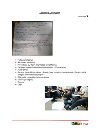  
ACCIONES A REALIZAR 
//ADICRA ​♥ 
 
 
 
➔ Fortalecer el portal 
➔ Reuniones resolutivas 
➔ Proyecto de ley “ICM” (Informática como Materia) 
➔ Campaña tuitera #Informaticacomomateria + 117 caracteres 
➔ Aunar afines 
➔ Generar contenido de calidad ¿Abierto (para todos) con herramientas / Cerrado (para 
colegas) con contenidos propios? 
➔ Diferenciar contenidos de herramientas 
➔ Ebooks ($ ­pagos­) 
➔ Eventos 
➔ Logo 
 
 
 
 ­ Pág.5 
 