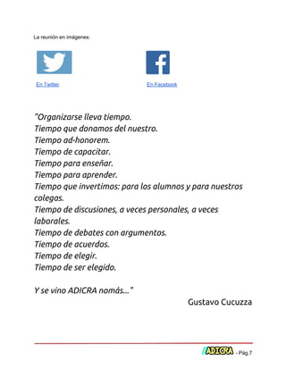  
La reunión en imágenes: 
 
   
En Twitter   ​En Facebook 
 
 
 
"Organizarse lleva tiempo.
Tiempo que donamos del nuestro.
Tiempo ad-honorem.
Tiempo de capacitar.
Tiempo para enseñar.
Tiempo para aprender.
Tiempo que invertimos: para los alumnos y para nuestros
colegas.
Tiempo de discusiones, a veces personales, a veces
laborales.
Tiempo de debates con argumentos.
Tiempo de acuerdos.
Tiempo de elegir.
Tiempo de ser elegido.
Y se vino ADICRA nomás..."
Gustavo Cucuzza 
 
 
 
 ­ Pág.7 
 