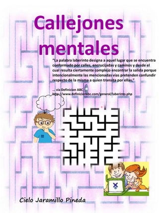 Callejones
mentales
Cielo Jaramillo Pineda
“La palabra laberinto designa a aquel lugar que se encuentra
conformado por calles, encrucijadas y caminos y desde el
cual resulta ciertamente complejo encontrar la salida porque
intencionalmente las mencionadas vías pretenden confundir
respecto de la misma a quien transita por ellas.”
... via Definicion ABC
http://www.definicionabc.com/general/laberinto.php
 