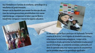 Soyorientadoraen el proceso de enseñanza- aprendizaje de 25
estudiantes del gradotransición.
Siempre con la disposición para asumir los retos que día nos
traenlas nuevasgeneraciones, permitiéndomevivir nuevas
experiencias que enriquezcan mi labor y queme lleven a
transformar, enriquecere innovar los espacioseducativos
Es este sentir que me llevo a participar del diplomado “Iniciación
creativade las de tic”, con el objetivode brindarle a mis niños y
niñas nuevas herramientas pedagógicas , rompercon la
monotonía en el aula, aprovechar las habilidades innatas parael
uso de la tecnología, su sentidode curiosidad,exploración, y el
deseo de aprenderpara crear nuevos espacios de conocimientos
que les permitan adquirir un aprendizaje significativo
 