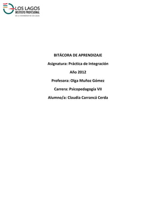 BITÁCORA DE APRENDIZAJE

Asignatura: Práctica de Integración

            Año 2012

  Profesora: Olga Muñoz Gómez

   Carrera: Psicopedagogía VII

Alumno/a: Claudia Carrancá Cerda
 