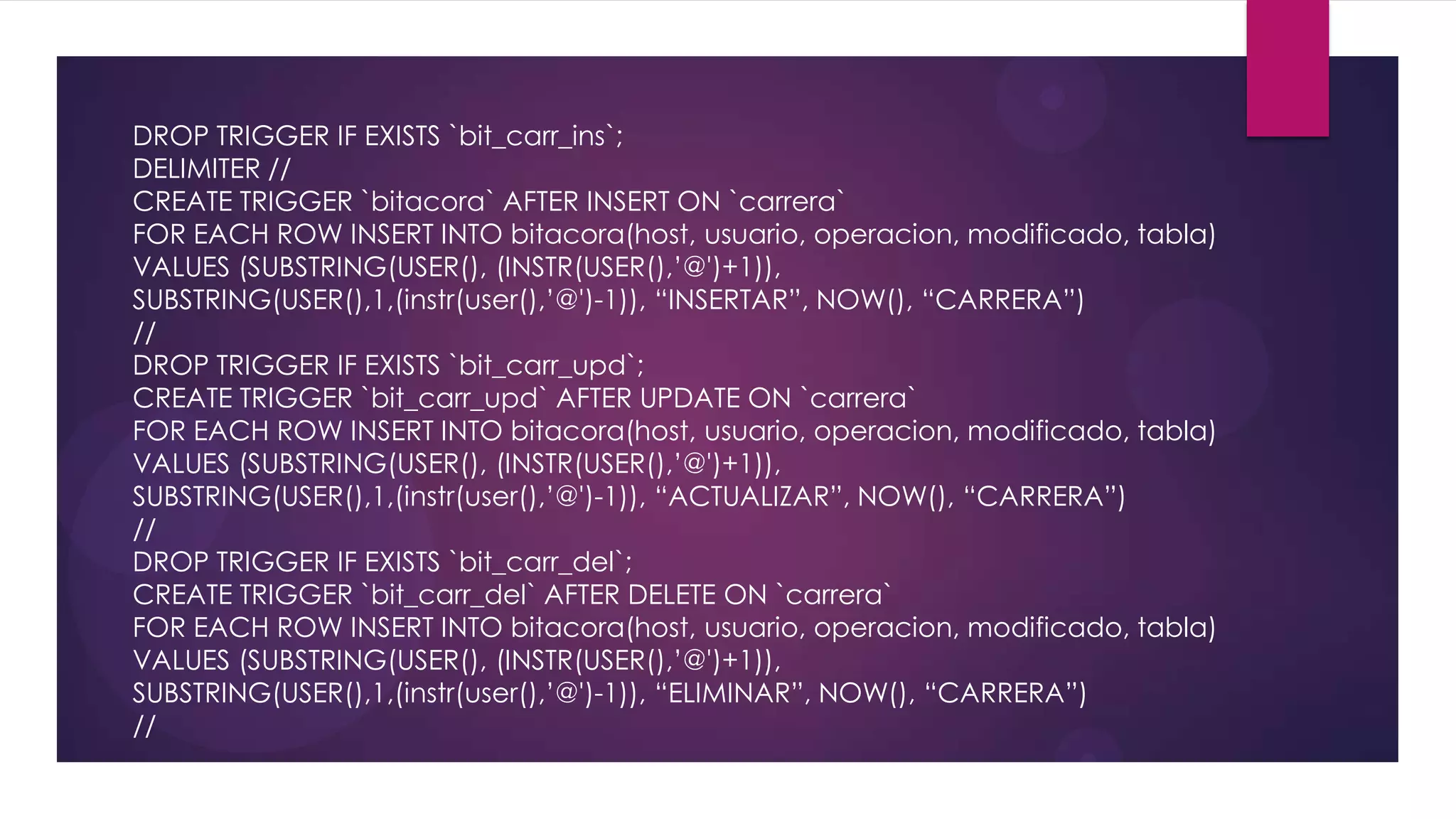 DROP TRIGGER IF EXISTS `bit_carr_ins`;
DELIMITER //
CREATE TRIGGER `bitacora` AFTER INSERT ON `carrera`
FOR EACH ROW INSERT INTO bitacora(host, usuario, operacion, modificado, tabla)
VALUES (SUBSTRING(USER(), (INSTR(USER(),’@')+1)),
SUBSTRING(USER(),1,(instr(user(),’@')-1)), “INSERTAR”, NOW(), “CARRERA”)
//
DROP TRIGGER IF EXISTS `bit_carr_upd`;
CREATE TRIGGER `bit_carr_upd` AFTER UPDATE ON `carrera`
FOR EACH ROW INSERT INTO bitacora(host, usuario, operacion, modificado, tabla)
VALUES (SUBSTRING(USER(), (INSTR(USER(),’@')+1)),
SUBSTRING(USER(),1,(instr(user(),’@')-1)), “ACTUALIZAR”, NOW(), “CARRERA”)
//
DROP TRIGGER IF EXISTS `bit_carr_del`;
CREATE TRIGGER `bit_carr_del` AFTER DELETE ON `carrera`
FOR EACH ROW INSERT INTO bitacora(host, usuario, operacion, modificado, tabla)
VALUES (SUBSTRING(USER(), (INSTR(USER(),’@')+1)),
SUBSTRING(USER(),1,(instr(user(),’@')-1)), “ELIMINAR”, NOW(), “CARRERA”)
//
 
