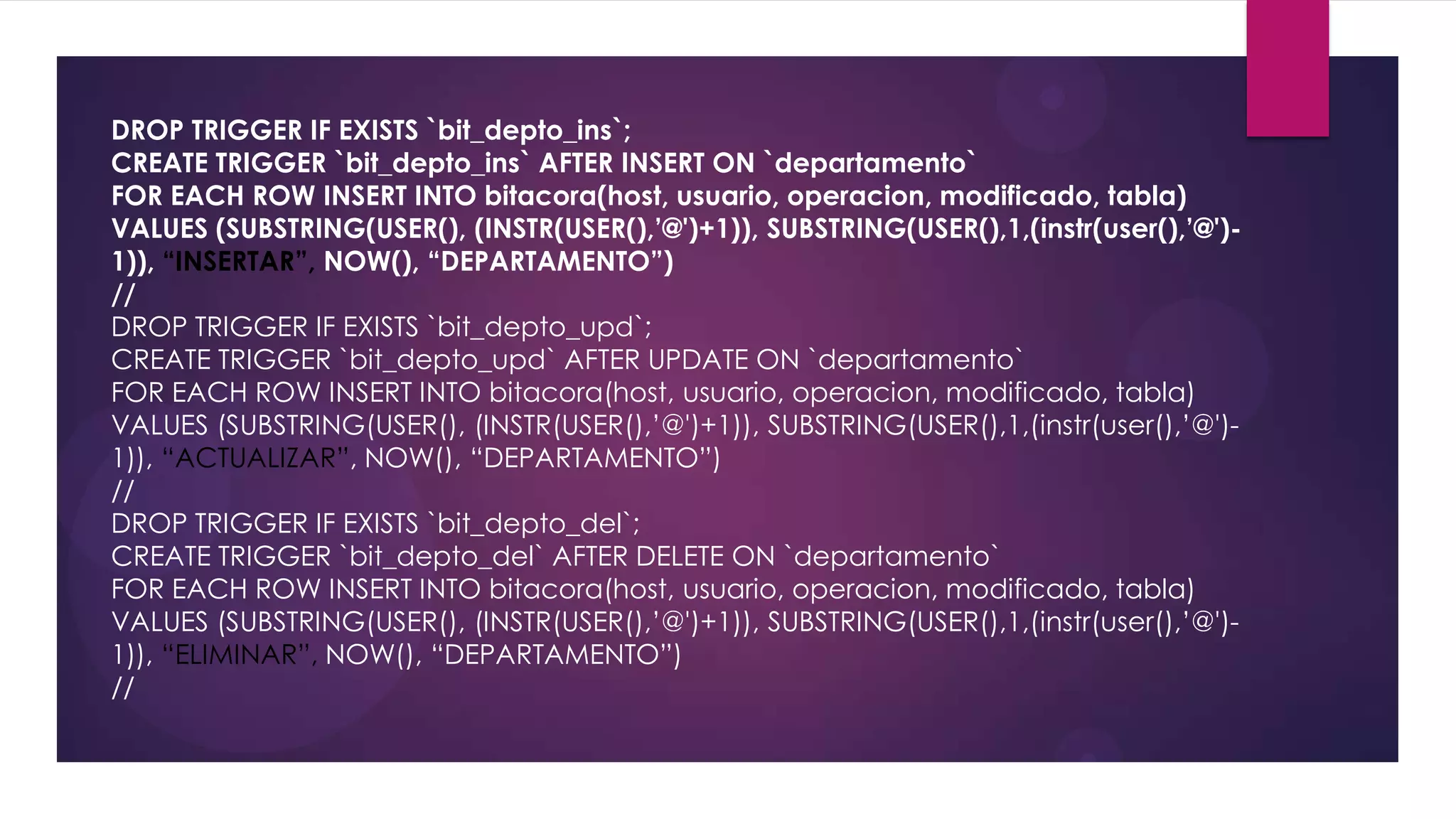 DROP TRIGGER IF EXISTS `bit_depto_ins`;
CREATE TRIGGER `bit_depto_ins` AFTER INSERT ON `departamento`
FOR EACH ROW INSERT INTO bitacora(host, usuario, operacion, modificado, tabla)
VALUES (SUBSTRING(USER(), (INSTR(USER(),’@')+1)), SUBSTRING(USER(),1,(instr(user(),’@')-
1)), “INSERTAR”, NOW(), “DEPARTAMENTO”)
//
DROP TRIGGER IF EXISTS `bit_depto_upd`;
CREATE TRIGGER `bit_depto_upd` AFTER UPDATE ON `departamento`
FOR EACH ROW INSERT INTO bitacora(host, usuario, operacion, modificado, tabla)
VALUES (SUBSTRING(USER(), (INSTR(USER(),’@')+1)), SUBSTRING(USER(),1,(instr(user(),’@')-
1)), “ACTUALIZAR”, NOW(), “DEPARTAMENTO”)
//
DROP TRIGGER IF EXISTS `bit_depto_del`;
CREATE TRIGGER `bit_depto_del` AFTER DELETE ON `departamento`
FOR EACH ROW INSERT INTO bitacora(host, usuario, operacion, modificado, tabla)
VALUES (SUBSTRING(USER(), (INSTR(USER(),’@')+1)), SUBSTRING(USER(),1,(instr(user(),’@')-
1)), “ELIMINAR”, NOW(), “DEPARTAMENTO”)
//
 