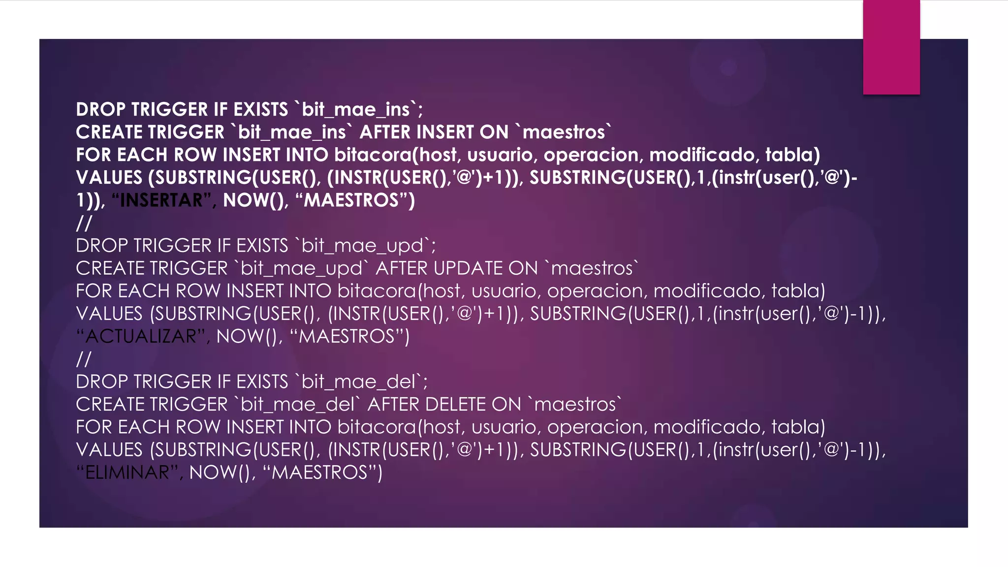 DROP TRIGGER IF EXISTS `bit_mae_ins`;
CREATE TRIGGER `bit_mae_ins` AFTER INSERT ON `maestros`
FOR EACH ROW INSERT INTO bitacora(host, usuario, operacion, modificado, tabla)
VALUES (SUBSTRING(USER(), (INSTR(USER(),’@')+1)), SUBSTRING(USER(),1,(instr(user(),’@')-
1)), “INSERTAR”, NOW(), “MAESTROS”)
//
DROP TRIGGER IF EXISTS `bit_mae_upd`;
CREATE TRIGGER `bit_mae_upd` AFTER UPDATE ON `maestros`
FOR EACH ROW INSERT INTO bitacora(host, usuario, operacion, modificado, tabla)
VALUES (SUBSTRING(USER(), (INSTR(USER(),’@')+1)), SUBSTRING(USER(),1,(instr(user(),’@')-1)),
“ACTUALIZAR”, NOW(), “MAESTROS”)
//
DROP TRIGGER IF EXISTS `bit_mae_del`;
CREATE TRIGGER `bit_mae_del` AFTER DELETE ON `maestros`
FOR EACH ROW INSERT INTO bitacora(host, usuario, operacion, modificado, tabla)
VALUES (SUBSTRING(USER(), (INSTR(USER(),’@')+1)), SUBSTRING(USER(),1,(instr(user(),’@')-1)),
“ELIMINAR”, NOW(), “MAESTROS”)
 