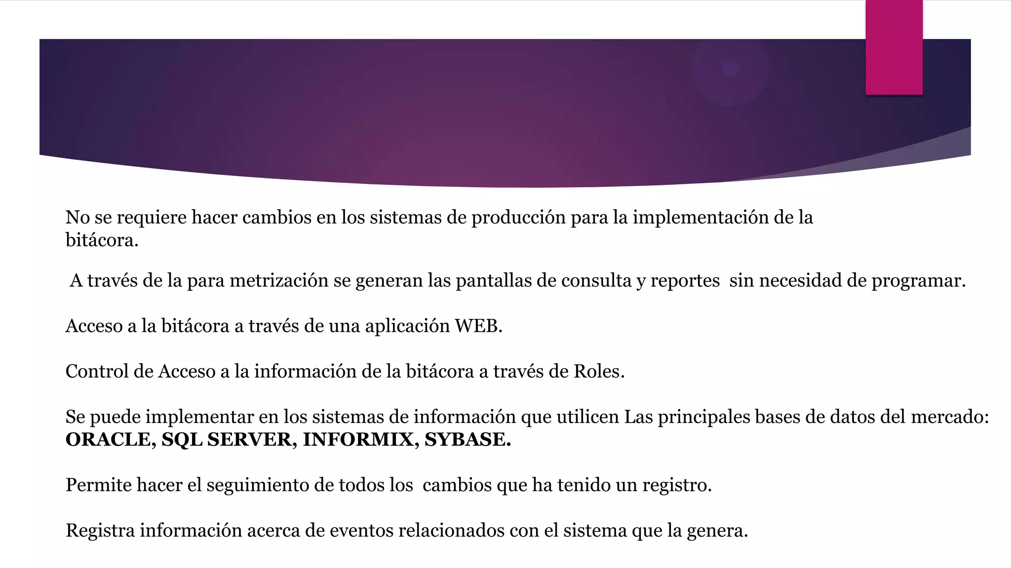 No se requiere hacer cambios en los sistemas de producción para la implementación de la
bitácora.

A través de la para metrización se generan las pantallas de consulta y reportes sin necesidad de programar.

Acceso a la bitácora a través de una aplicación WEB.

Control de Acceso a la información de la bitácora a través de Roles.

Se puede implementar en los sistemas de información que utilicen Las principales bases de datos del mercado:
ORACLE, SQL SERVER, INFORMIX, SYBASE.

Permite hacer el seguimiento de todos los cambios que ha tenido un registro.

Registra información acerca de eventos relacionados con el sistema que la genera.
 