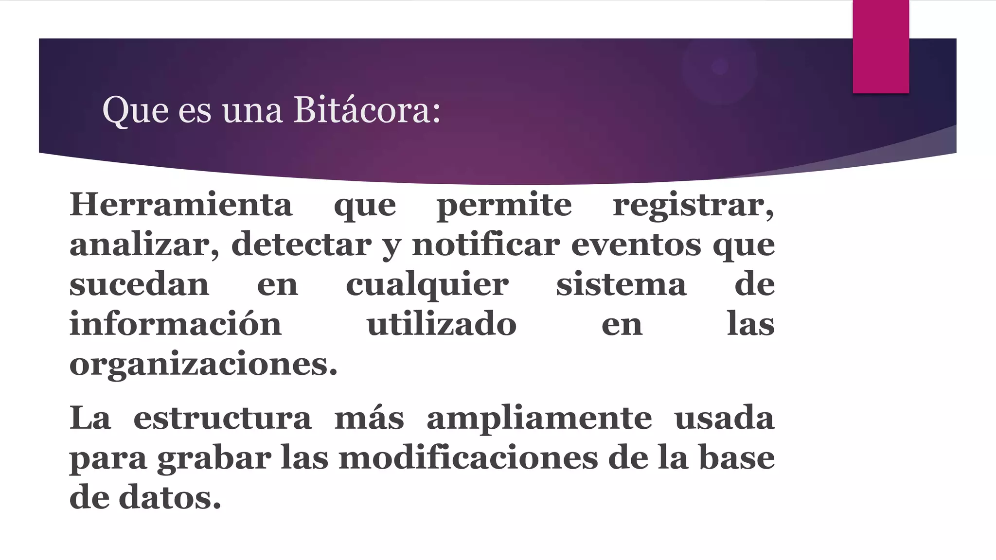 Que es una Bitácora:

Herramienta que permite registrar,
analizar, detectar y notificar eventos que
sucedan en cualquier sistema de
información       utilizado      en     las
organizaciones.
La estructura más ampliamente usada
para grabar las modificaciones de la base
de datos.
 