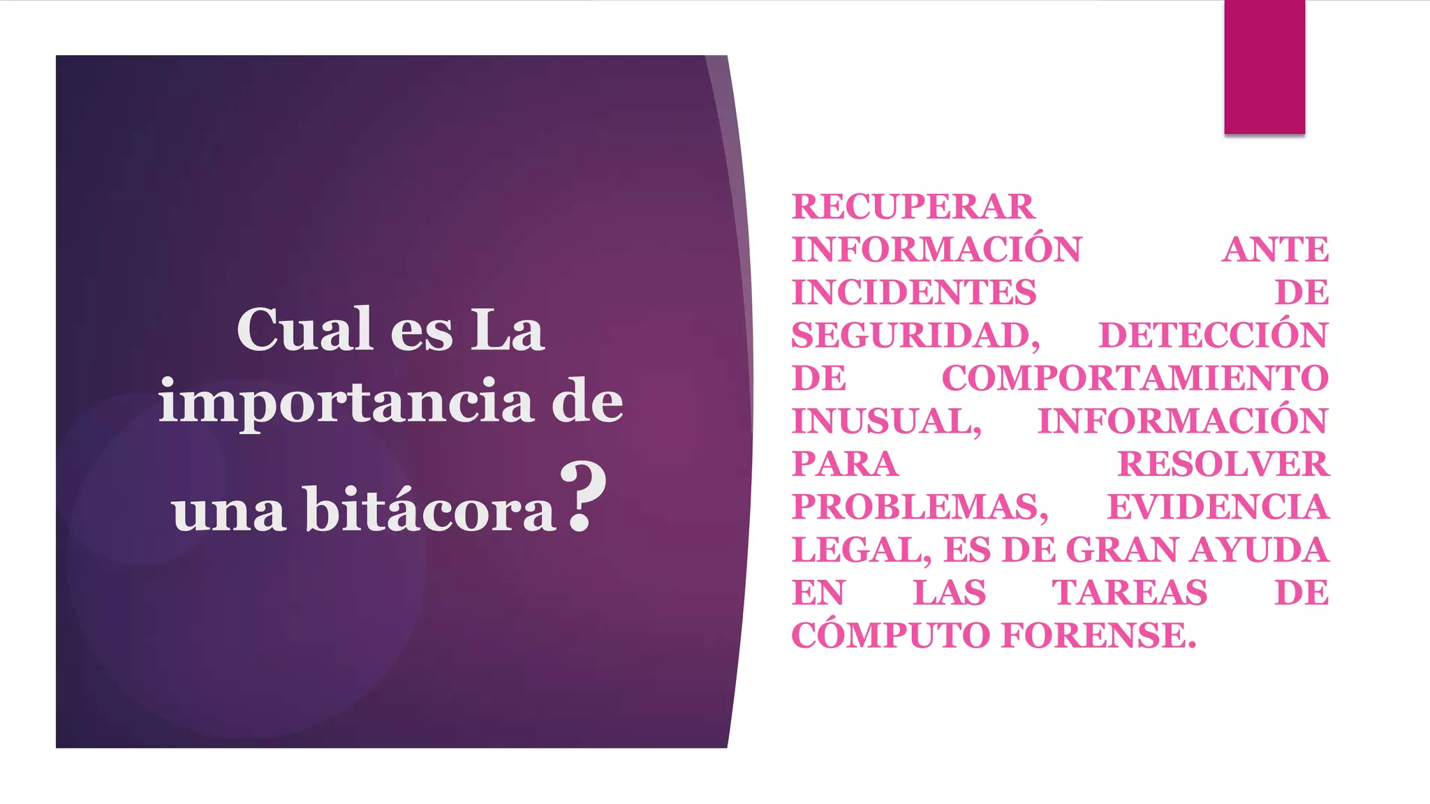 RECUPERAR
                   INFORMACIÓN        ANTE
                   INCIDENTES           DE
  Cual es La       SEGURIDAD,    DETECCIÓN
                   DE     COMPORTAMIENTO
importancia de     INUSUAL,   INFORMACIÓN

               ?
                   PARA           RESOLVER
una bitácora       PROBLEMAS,    EVIDENCIA
                   LEGAL, ES DE GRAN AYUDA
                   EN   LAS    TAREAS   DE
                   CÓMPUTO FORENSE.
 