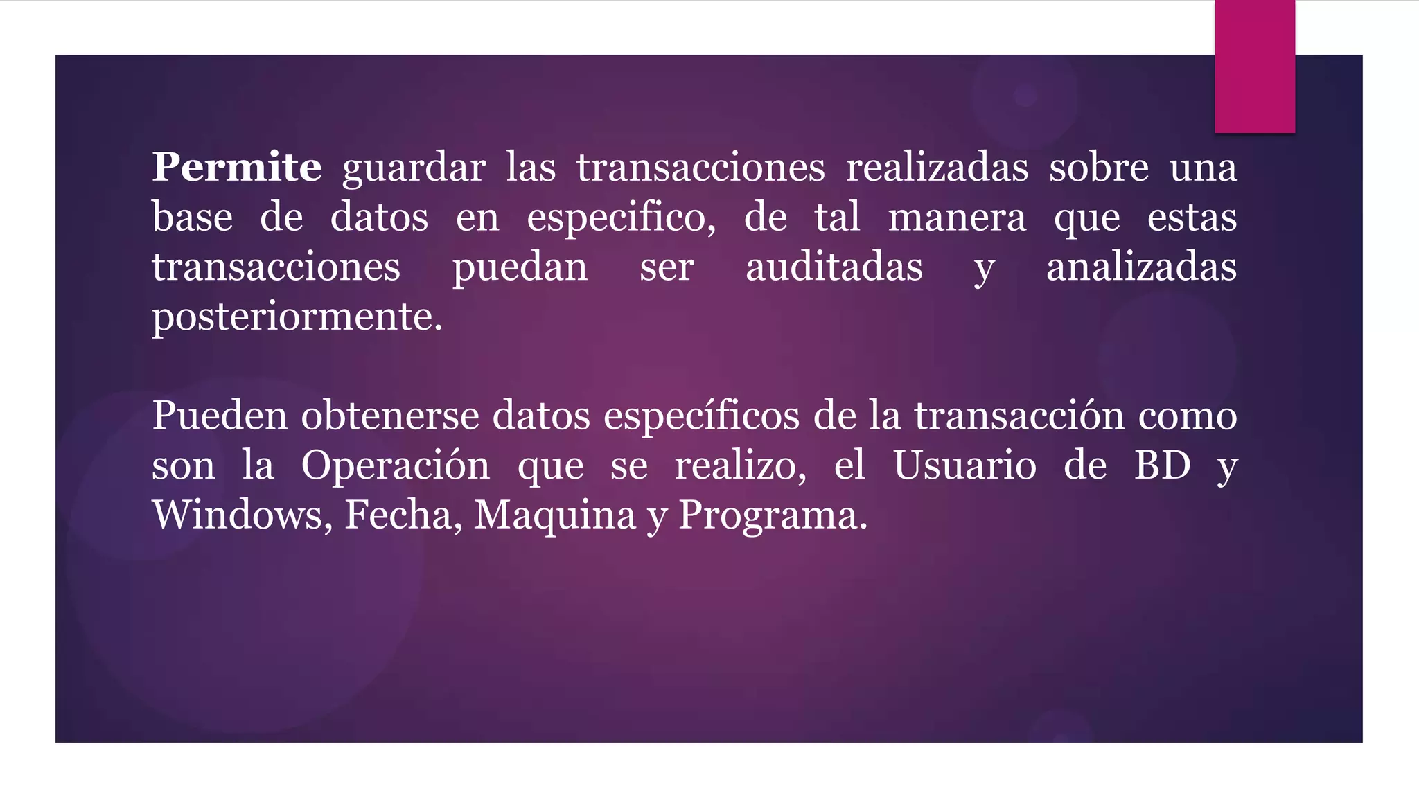 Permite guardar las transacciones realizadas sobre una
base de datos en especifico, de tal manera que estas
transacciones puedan ser auditadas y analizadas
posteriormente.

Pueden obtenerse datos específicos de la transacción como
son la Operación que se realizo, el Usuario de BD y
Windows, Fecha, Maquina y Programa.
 