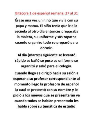 Bitácora 1 de español semana: 27 al 31
Érase una vez un niño que vivía con su
papa y mama. El niño tenía que ir a la
escuela al otro día entonces preparaba
la maleta, su uniforme y sus zapatos
cuando organizo todo se preparó para
dormir.
Al día (martes) siguiente se levantó
rápido se bañó se puso su uniforme se
organizó y salió para el colegio.
Cuando llego se dirigió hacia su salón a
esperar a su profesor correspondiente al
momento llego la profesora de español
la cual se presentó con su nombre y le
pidió a los nuevos que se presentaran ya
cuando todos se habían presentado les
hablo sobre su temática de estudio

 