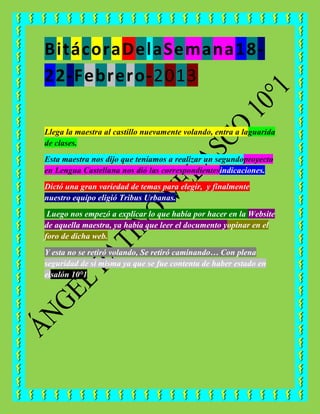 BitácoraDelaSemana18-
22-Febrero-2013

Llega la maestra al castillo nuevamente volando, entra a laguarida
de clases.
Esta maestra nos dijo que teníamos a realizar un segundoproyecto
en Lengua Castellana nos dió las correspondientesindicaciones.
Dictó una gran variedad de temas para elegir, y finalmente
nuestro equipo eligió Tribus Urbanas.
 Luego nos empezó a explicar lo que había por hacer en la Website
de aquella maestra, ya había que leer el documento yopinar en el
foro de dicha web.
Y esta no se retiró volando, Se retiró caminando… Con plena
seguridad de sí misma ya que se fue contenta de haber estado en
elsalón 10°1
 