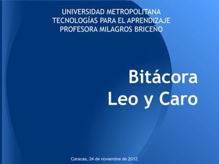 UNIVERSIDAD METROPOLITANA
TECNOLOGÍAS PARA EL APRENDIZAJE
  PROFESORA MILAGROS BRICEÑO




                       Bitácora
                     Leo y Caro


    Caracas, 24 de noviembre de 2012.
 