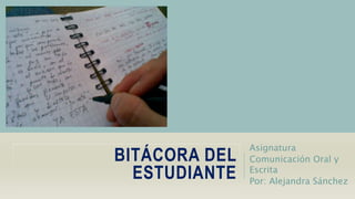 BITÁCORA DEL 
ESTUDIANTE 
Asignatura 
Comunicación Oral y 
Escrita 
Por: Alejandra Sánchez 
 