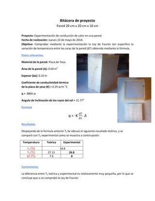 Bitácora de proyecto
Pared 20 cm x 20 cm x 10 cm
Proyecto: Experimentación de conducción de calor en una pared.
Fecha de realización: Jueves 22 de mayo de 2014.
Objetivo: Comprobar mediante la experimentación la Ley de Fourier (en especifico la
variación de temperatura entre las caras de la pared (ΔT) obtenida mediante la fórmula.
Datos relevantes:
Material de la pared: Placa de Yeso.
Área de la pared (A): 0.04 m2
Espesor (Δx): 0.10 m
Coeficiente de conductividad térmica la
de la placa de yeso (K) = 0.29 w/m o
C
q = .8866 w
Angulo de inclinación de los rayos del sol = 31.77o
Formula
q = -K
𝛥𝑇
𝛥𝑥
𝐴
Resultados
Despejando de la formula anterior T2 Se obtuvo el siguiente resultado teórico, y se
comparó con T2 experimental como se muestra a continuación:
Temperatura Teórica Experimental
T1 (0
C) 34.8
T2 (0
C) 27.15 26.8
ΔT (0
C) 7.6 8
Conclusiones:
La diferencia entre T2 teórica y experimental es relativamente muy pequeña, por lo que se
concluye que si se comprobó la Ley de Fourier.
 