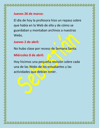 Jueves 26 de marzo:
El día de hoy la profesora hizo un repaso sobre
que había en la Web de ella y de cómo se
guardaban y montaban archivos a nuestras
Webs.
Jueves 2 de abril:
No hubo clase por receso de Semana Santa.
Miércoles 8 de abril:
Hoy hicimos una pequeña revisión sobre cada
una de las Webs de los estudiantes y las
actividades que debían tener.
 