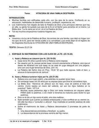 Ptor. Willer Montesinos                                Unión Misionera Evangélica
                                                                                      Cuenca

                   Tema:         VITÁCORA DE UNA FAMILIA DESTRUÍDA

INTRODUCCIÒN:
   Muchas familias son edificadas cada año, con los ojos de la carne. Confiando en su
   educación, habilidades de desarrollo humano, profesión, experiencia, etc.
   Los matrimonios han dejado de lado la Palabra de Dios y los principios eternos que hay
   en ella. La gente ha quitado sus ojos de la fe en el Señor para ponerlos en si mismo. La
   Biblia dice: “La fe viene por el oír, el oír la Palabra de Dios.”
   Tal vez muchos empezamos nuestros hogares así.

RETO:
  Veremos a la luz de la Palabra de Dios, los errores de una familia, que dejó su hogar con
  los ojos de la fe, para dar rienda suelta a su carnalidad y por ende dejar en el registro de
  las Sagradas Escrituras la VITÁCORA DE UNA FAMILIA DESTRUÍDA.

TEXTO: Génesis 25:27-34


I. EDIFIQUE SU MATRIMONIO CON LOS OJOS DE LA FE. (25:19-26)

   A. Isaac y Rebeca se casaron por fe. (25:19-20)
         Isaac tenía 40 años cuando tomo a Rebeca como esposa.
         Se casaron por fe, porque jamás Isaac conoció previamente a Rebeca, sino que el
         deseo de Abraham era que Isaac no se case en yugo desigual con una pagana,
         sino con una mujer temerosa de Dios. (24:1-4)
         La Palabra del Señor dice en Prov. 18:22 “El que halla esposa, halla el bien, y
         alcanza la benevolencia de Jehová.”

   B. Isaac y Rebeca tuvieron hijos por fe. (25:21-26)
         Rebeca era una mujer estéril, y las estériles no pueden tener hijos.
         Sin embargo Isaac oró 30 años por su esposa para que Dios le concediera hijos.
         La Biblia dice: “Herencia de Jehová son los hijos, cosa de estima el fruto del
         vientre. Como saetas en mano del valiente, así son los hijos habidos en la
         juventud.” Salm. 127:3-4
         o Muchas veces pedíamos algo a Dios con tanta insistencia sin siquiera saber
            PARA QUE lo pedimos, o sin medir si tenemos la madurez para recibir lo que
            pedimos.
         Dios no le dio un hijo como el pidió, sino dos mellizos .
         Note también que cuando ya estaba embarazada y hubo conflicto en su vientre (vs.
         22) ella fue dice a “consultar a Jehová”. Eso mostraba el carácter piadoso de este
         matrimonio.
         Sobre el matrimonio de Isaac y Rebeca descansaban 2 promesas de parte de
         Dios.
         1. Una descendencia prometida a Abraham su padre.
         2. La descendencia de la promesa vendría del hijo menor.



…Ay de mi si no anunciare el evangelio   1 Cor. 9:16
 