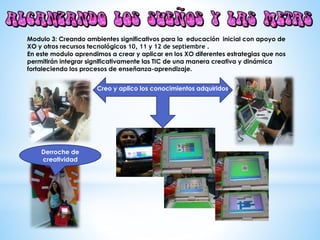Modulo 3: Creando ambientes significativos para la educación inicial con apoyo de
XO y otros recursos tecnológicos 10, 11 y 12 de septiembre .
En este modulo aprendimos a crear y aplicar en los XO diferentes estrategias que nos
permitirán integrar significativamente las TIC de una manera creativa y dinámica
fortaleciendo los procesos de enseñanza-aprendizaje.
Creo y aplico los conocimientos adquiridos.
Derroche de
creatividad
 