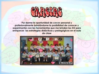 Por darme la oportunidad de crecer personal y
profesionalmente brindándome la posibilidad de conocer y
experimentar con las herramientas que me brindan los XO para
enriquecer las estrategias didácticas y pedagógicas en el aula
de clase
 