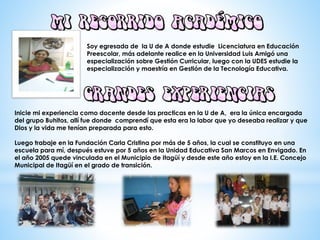 Soy egresada de la U de A donde estudie Licenciatura en Educación
Preescolar, más adelante realice en la Universidad Luis Amigó una
especialización sobre Gestión Curricular, luego con la UDES estudie la
especialización y maestría en Gestión de la Tecnología Educativa.
Inicie mi experiencia como docente desde las practicas en la U de A, era la única encargada
del grupo Buhitos, allí fue donde comprendí que esta era la labor que yo deseaba realizar y que
Dios y la vida me tenían preparada para esto.
Luego trabaje en la Fundación Carla Cristina por más de 5 años, la cual se constituyo en una
escuela para mí, después estuve por 5 años en la Unidad Educativa San Marcos en Envigado. En
el año 2005 quede vinculada en el Municipio de Itagüí y desde este año estoy en la I.E. Concejo
Municipal de Itagüí en el grado de transición.
 