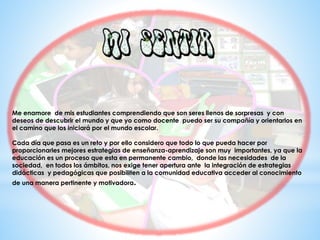 Me enamore de mis estudiantes comprendiendo que son seres llenos de sorpresas y con
deseos de descubrir el mundo y que yo como docente puedo ser su compañía y orientarlos en
el camino que los iniciará por el mundo escolar.
Cada día que pasa es un reto y por ello considero que todo lo que pueda hacer por
proporcionarles mejores estrategias de enseñanza-aprendizaje son muy importantes, ya que la
educación es un proceso que esta en permanente cambio, donde las necesidades de la
sociedad, en todos los ámbitos, nos exige tener apertura ante la integración de estrategias
didácticas y pedagógicas que posibiliten a la comunidad educativa acceder al conocimiento
de una manera pertinente y motivadora.
 