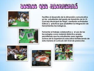 Facilitar el desarrollo de la dimensión comunicativa
en los estudiantes del grado de transición de la I.E.
Concejo Municipal de Itagüí mediante actividades
lúdicas y prácticas que posibiliten la integración de
herramientas tecnológicas.
Fomentar el trabajo colaborativo y el uso de las
tecnologías como material didáctico propio
permitiendo que los estudiantes sean agentes
activos de la experiencia educativa fortaleciendo de
esta manera el currículo del nivel de preescolar.
 