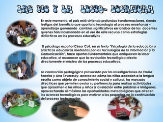 En este momento, el país está viviendo profundas transformaciones, siendo
testigos del beneficio que aporta la tecnología al proceso enseñanza –
aprendizaje generando cambios significativos en la labor de los docentes
quienes han incursionado en el uso de este recurso como estrategias
didácticas en los procesos educativos .
El psicólogo español César Coll, en su texto “Psicología de la educación y
prácticas educativas mediadas por las Tecnologías de la Información y la
Comunicación”, hace aportes fundamentales que enriquecen la labor
educativa, al reconocer que la revolución tecnológica afecta
directamente el núcleo de los procesos educativos.
La conmoción pedagógica provocada por las investigaciones de Emilia
Ferreiro y Ana Teverosky, acerca de cómo los niños acceden a la lengua
escrita como objeto de conocimiento social y cultural, ha marcado
directrices que permiten avalar su pertinencia para realizar actividades
que aproximen a los niños y niñas a la relación entre palabras e imágenes,
aprovechando al máximo las oportunidades metodológicas que ofrecen
los avances tecnológicos para motivar a los pequeños en la continuación
del proceso lecto-escritor.
 