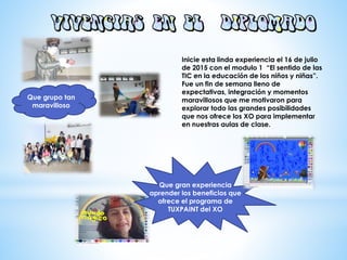 Inicie esta linda experiencia el 16 de julio
de 2015 con el modulo 1 “El sentido de las
TIC en la educación de los niños y niñas”.
Fue un fin de semana lleno de
expectativas, integración y momentos
maravillosos que me motivaron para
explorar todo las grandes posibilidades
que nos ofrece los XO para implementar
en nuestras aulas de clase.
Que grupo tan
maravilloso
Que gran experiencia
aprender los beneficios que
ofrece el programa de
TUXPAINT del XO
 
