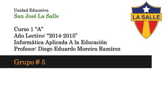 Unidad Educativa
San José La Salle
Curso 1 “A”
Año Lectivo: “2014-2015”
Informática Aplicada A la Educación
Profesor: Diego Eduardo Moreira Ramírez
Grupo # 5
 