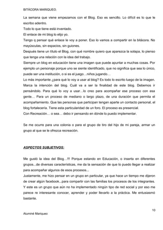 BITÁCORA MARIQUEO.
La semana que viene empezamos con el Blog. Eso es sencillo. Lo difícil es lo que le
escribo adentro.
Todo lo que tiene está inventado.
El enlace de mi blog lo elijo yo.
Tengo q pensar qué enlace le voy a poner. Eso lo vamos a compartir en la bitácora. No
mayúsculas, sin espacios, sin guiones.
Después tiene un título el Blog, con qué nombre quiero que aparezca la solapa, lo pienso
que tenga una relación con la idea del trabajo.
Siempre un blog en educación tiene una imagen que puede apuntar a muchas cosas. Por
ejemplo un personaje porque uno se siente identificado, que no significa que sea lo único,
puede ser una institución, o si es el juego…niños jugando…
Lo más importante ¿para qué lo voy a usar al blog? Es todo lo escrito luego de la imagen.
Marca la intención del blog. Cuál va a ser la finalidad de este blog. Debemos ir
pensándolo. Para qué lo voy a usar…lo creo para acompañar ese proceso con esa
gente… Para un proceso de mediano o largo plazo, de una duración que permita el
acompañamiento. Que las personas que participan tengan aparte un contacto personal, el
blog fortalecería. Tiene esta particularidad de un foro. El proceso es presencial.
Con Recreación… o sea… debo ir pensando en dónde lo puedo implementar.
Se me ocurre para una colonia o para el grupo de tiro del hijo de mi pareja, armar un
grupo al que se le ofrezca recreación.
ASPECTOS SUBJETIVOS:
Me gustó la idea del Blog…!!! Porque estando en Educación, o inserta en diferentes
grupos...de diversas características, me da la sensación de que lo puedo llegar a realizar
para acompañar algunos de esos procesos...
Justamente, me hizo pensar en un grupo en particular, ya que hace un tiempo me dijeron
de crear algún facebook...para compartir con las familias los procesos de los integrantes.
Y este es un grupo que aún no ha implementado ningún tipo de red social y por eso me
parece re interesante conocer, aprender y poder llevarlo a la práctica. Me entusiasmó
bastante.
10
Aluminé Mariqueo
 